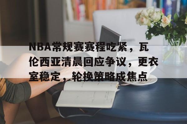 开云体育-NBA常规赛赛程吃紧，瓦伦西亚清晨回应争议，更衣室稳定，轮换策略成焦点的简单介绍