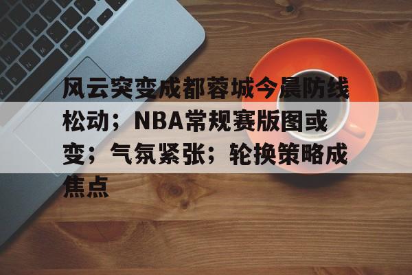 英雄联盟-包含风云突变成都蓉城今晨防线松动；NBA常规赛版图或变；气氛紧张；轮换策略成焦点的词条